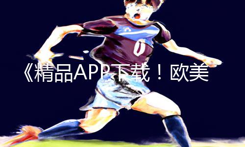 《精品APP下载！欧美大尺度无遮挡激情做爰手游教程与游戏攻略！》