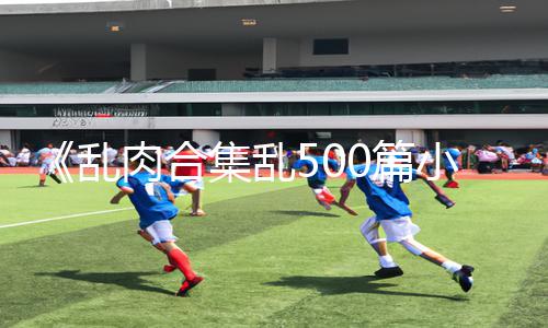 《乱肉合集乱500篇小说奶水》正能量资讯：下载APP，玩转手游，轻松获取游戏攻略！