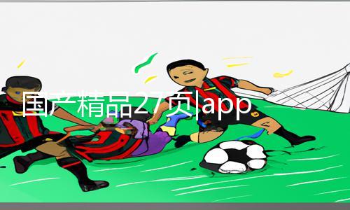 国产精品27页|app下载手游教程：国内独家游戏攻略大揭秘，助你游戏事半功倍!